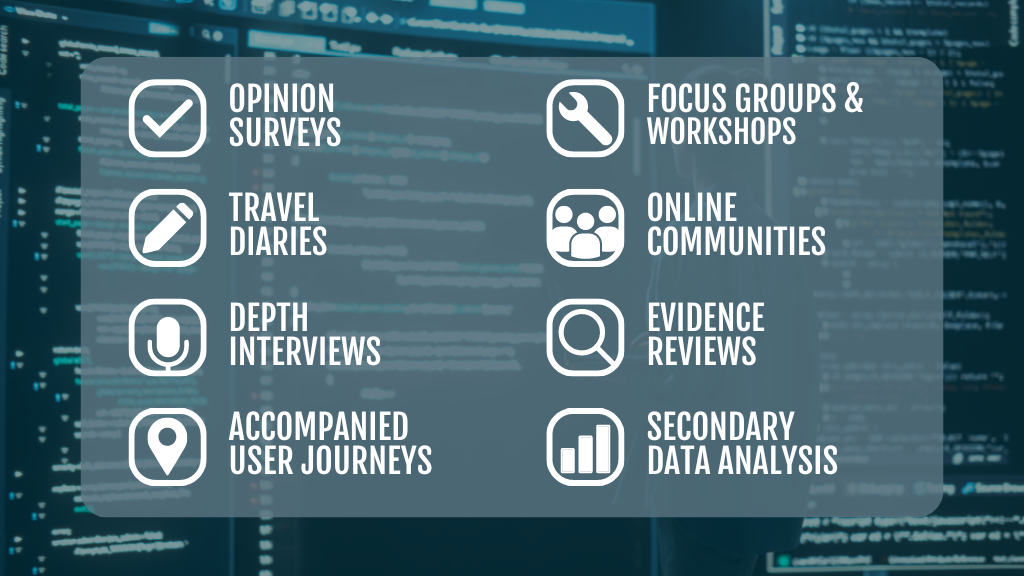 Opinion surveys, travel diaries, depth interviews, accompanied user journeys, focus groups and workshops, online communities, evidence reviews, secondary data analysis