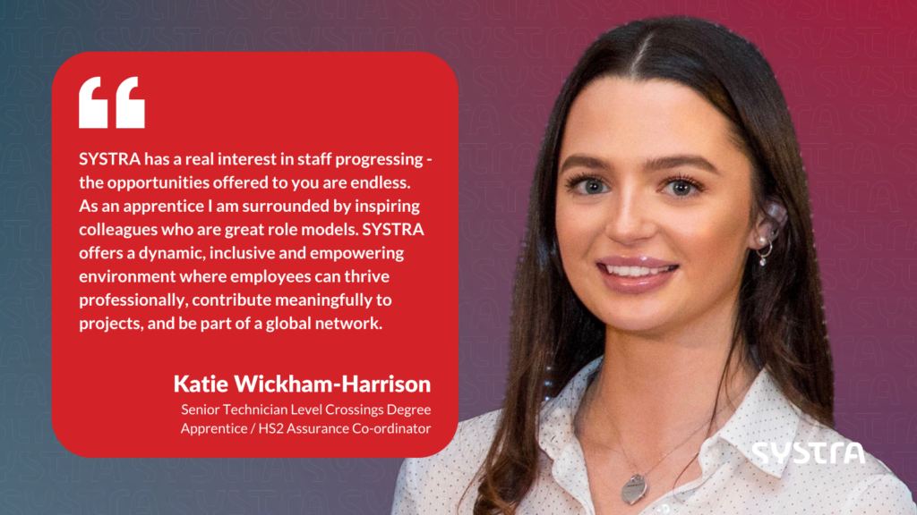 Quote graphic that reads "SYSTRA has a real interest in staff progressing in their careers, and the opportunities offered to you are endless. As an apprentice I am surrounded by inspiring colleagues who are great role models. SYSTRA offers a dynamic, inclusive and empowering environment where employees can thrive professionally, contribute meaningfully to projects, and be part of a global network." Underneath the quote it says 'Katie Wickham-Harrison, Senior Technician Level Crossings Degree Apprentice / HS2 Assurance Co-ordinator. The text is white and is inside a red box. On the right-hand side is a headshot photo of Katie smiling. The background is a red and purple gradient.